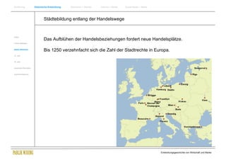 Einführung                Historische Entwicklung   Wachstum + Wandel   Internet + Marke   Social Media + Marke




                                  Städtebildung entlang der Handelswege


Antike
                                  Das Aufblühen der Handelsbeziehungen fordert neue Handelsplätze.
Frühes Mittelalter


Spätes Mittelalter
                                  Bis 1250 verzehnfacht sich die Zahl der Stadtrechte in Europa.
15. Jhdt


16. Jhdt.


Industrielle Revolution


Zusammenfassung




                                                                                                                  Entwicklungsgeschichte von Wirtschaft und Marke
 