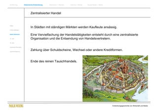Einführung                Historische Entwicklung   Wachstum + Wandel   Internet + Marke   Social Media + Marke




                                  Zentralisierter Handel


Antike
                                  In Städten mit ständigen Märkten werden Kaufleute ansässig.
Frühes Mittelalter


Spätes Mittelalter
                                  Eine Vervielfachung der Handelstätigkeiten entsteht durch eine zentralisierte
15. Jhdt                          Organisation und die Entsendung von Handelsvertretern.
16. Jhdt.


Industrielle Revolution


Zusammenfassung
                                  Zahlung über Schuldscheine, Wechsel oder andere Kreditformen.


                                  Ende des reinen Tauschhandels.




                                                                                                                  Entwicklungsgeschichte von Wirtschaft und Marke
 