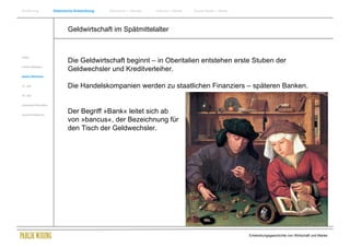 Einführung                Historische Entwicklung   Wachstum + Wandel   Internet + Marke   Social Media + Marke




                                  Geldwirtschaft im Spätmittelalter


Antike
                                  Die Geldwirtschaft beginnt – in Oberitalien entstehen erste Stuben der
Frühes Mittelalter
                                  Geldwechsler und Kreditverleiher.
Spätes Mittelalter


15. Jhdt                          Die Handelskompanien werden zu staatlichen Finanziers – späteren Banken.
16. Jhdt.


Industrielle Revolution


Zusammenfassung
                                  Der Begriff »Bank« leitet sich ab
                                  von »bancus«, der Bezeichnung für
                                  den Tisch der Geldwechsler.




                                                                                                                  Entwicklungsgeschichte von Wirtschaft und Marke
 