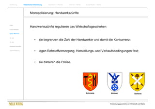 Einführung                Historische Entwicklung   Wachstum + Wandel   Internet + Marke   Social Media + Marke




                                  Monopolisierung: Handwerkszünfte


Antike
                                  Handwerkszünfte regulieren das Wirtschaftsgeschehen:
Frühes Mittelalter


Spätes Mittelalter


15. Jhdt
                                       •     sie begrenzen die Zahl der Handwerker und damit die Konkurrenz;
16. Jhdt.


Industrielle Revolution


Zusammenfassung
                                       •     legen Rohstoffversorgung, Herstellungs- und Verkaufsbedingungen fest;


                                       •     sie diktieren die Preise.




                                                                                           Schmiede                Müllerei                       Gerberei




                                                                                                                  Entwicklungsgeschichte von Wirtschaft und Marke
 