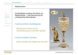 Einführung                Historische Entwicklung   Wachstum + Wandel   Internet + Marke   Social Media + Marke




                                  Meistermarken


Antike
                                  Zunftmitglieder versehen ihre Waren mit
Frühes Mittelalter
                                  Meistermarken – unter Berufung auf ein
Spätes Mittelalter
                                  umfangreiches Satzungswerk.
15. Jhdt


16. Jhdt.




                                  Funktion der Marke: Qualitätsgewähr
Industrielle Revolution


Zusammenfassung




                                     Markierung von Waren für die
                                     Gewährleistung einer verbrieften Qualität.



                                  Funktion der Marke: Illustration

                                     Marke verbildlicht die Tätigkeit der Hersteller.




                                                                                                                  Entwicklungsgeschichte von Wirtschaft und Marke
 