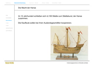 Einführung                Historische Entwicklung   Wachstum + Wandel   Internet + Marke   Social Media + Marke




                                  Die Macht der Hanse


Antike
                                  Im 12 Jahrhundert schließen sich rd.100 Städte zum Städtebund, der Hanse
Frühes Mittelalter
                                  zusammen.
Spätes Mittelalter


15. Jhdt                          Die Kaufleute wollen bei ihren Auslandsgeschäften kooperieren.
16. Jhdt.


Industrielle Revolution


Zusammenfassung




                                                                                                                  Entwicklungsgeschichte von Wirtschaft und Marke
 
