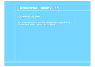 Historische Entwicklung

4000 v.CH. bis 1950

Die Entwicklung der Marke geschieht parallel zur Entwicklung von
Gesellschaft, Kirche, Handel und Wirtschaft.




                                                        Entwicklungsgeschichte von Wirtschaft und Marke
 