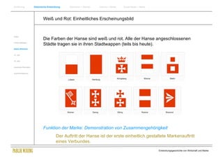 Einführung                Historische Entwicklung   Wachstum + Wandel   Internet + Marke   Social Media + Marke




                                  Weiß und Rot: Einheitliches Erscheinungsbild


Antike
                                  Die Farben der Hanse sind weiß und rot. Alle der Hanse angeschlossenen
Frühes Mittelalter
                                  Städte tragen sie in ihren Stadtwappen (teils bis heute).
Spätes Mittelalter


15. Jhdt


16. Jhdt.


Industrielle Revolution


Zusammenfassung




                                  Funktion der Marke: Demonstration von Zusammengehörigkeit
                                             Der Auftritt der Hanse ist der erste einheitlich gestaltete Markenauftritt
                                             eines Verbundes.
                                                                                                                  Entwicklungsgeschichte von Wirtschaft und Marke
 