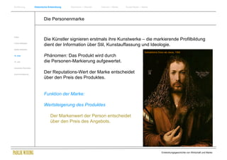 Einführung                Historische Entwicklung   Wachstum + Wandel   Internet + Marke   Social Media + Marke




                                  Die Personenmarke


Antike
                                  Die Künstler signieren erstmals ihre Kunstwerke – die markierende Profilbildung
Frühes Mittelalter
                                  dient der Information über Stil, Kunstauffassung und Ideologie.
Spätes Mittelalter
                                                                                                           Selbstbildnis Dürer als Jesus, 1500
15. Jhdt                          Phänomen: Das Produkt wird durch
16. Jhdt.                         die Personen-Markierung aufgewertet.
Industrielle Revolution


Zusammenfassung
                                  Der Reputations-Wert der Marke entscheidet
                                  über den Preis des Produktes.


                                  Funktion der Marke:

                                  Wertsteigerung des Produktes

                                       Der Markenwert der Person entscheidet
                                       über den Preis des Angebots.




                                                                                                                           Entwicklungsgeschichte von Wirtschaft und Marke
 