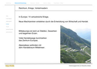 Einführung                Historische Entwicklung   Wachstum + Wandel   Internet + Marke   Social Media + Marke




                                  Reichtum, Kriege, Verkehrsadern


Antike
                                  In Europa: 14 verlustreiche Kriege.
Frühes Mittelalter


Spätes Mittelalter
                                  Neue Machtzentren entstehen durch die Entwicklung von Wirtschaft und Handel.
15. Jhdt


16. Jhdt.


Industrielle Revolution


Zusammenfassung
                                  Mitteleuropa ist reich an Städten, Gewerben
                                  und begehrten Erzen.

                                  Viele Handelswege durchziehen
                                  das Zentrum Europas.

                                  Alpenpässe verbinden mit
                                  dem Handelsraum Mittelmeer.




                                                                                                                  Entwicklungsgeschichte von Wirtschaft und Marke
 
