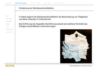 Einführung                Historische Entwicklung   Wachstum + Wandel   Internet + Marke   Social Media + Marke




                                  Entstehung der Betriebswirtschaftslehre


Antike
                                  In Italien beginnt die Betriebswirtschaftslehre als Beschreibung von Tätigkeiten
Frühes Mittelalter
                                  und deren Zwecken in Unternehmen.
Spätes Mittelalter


15. Jhdt                          Die Einführung der Doppelten Buchführung erlaubt eine stärkere Kontrolle des
16. Jhdt.                         Erfolges wirtschaftlicher Unternehmungen.
Industrielle Revolution


Zusammenfassung




                                                                                                                  Entwicklungsgeschichte von Wirtschaft und Marke
 