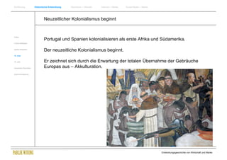 Einführung                Historische Entwicklung   Wachstum + Wandel   Internet + Marke   Social Media + Marke




                                  Neuzeitlicher Kolonialismus beginnt


Antike
                                  Portugal und Spanien kolonialisieren als erste Afrika und Südamerika.
Frühes Mittelalter


Spätes Mittelalter
                                  Der neuzeitliche Kolonialismus beginnt.
15. Jhdt


16. Jhdt.                         Er zeichnet sich durch die Erwartung der totalen Übernahme der Gebräuche
Industrielle Revolution           Europas aus – Akkulturation.
Zusammenfassung




                                                                                                                  Entwicklungsgeschichte von Wirtschaft und Marke
 