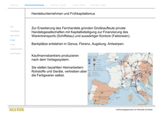 Einführung                Historische Entwicklung   Wachstum + Wandel   Internet + Marke   Social Media + Marke




                                  Handelsunternehmen und Frühkapitalismus


Antike
                                  Zur Erweiterung des Fernhandels gründen Großkaufleute private
Frühes Mittelalter
                                  Handelsgesellschaften mit Kapitalbeteiligung zur Finanzierung des
Spätes Mittelalter
                                  Warentransports (Schiffsbau) und auswärtiger Kontore (Faktoreien).
15. Jhdt


16. Jhdt.                         Bankplätze entstehen in Genua, Florenz, Augsburg, Antwerpen.
Industrielle Revolution


Zusammenfassung

                                  Kaufmannsbankiers produzieren
                                  nach dem Verlagssystem:

                                  Sie stellen bezahlten Heimarbeitern
                                  Rohstoffe und Geräte, vertreiben aber
                                  die Fertigwaren selbst.




                                                                                                                  Entwicklungsgeschichte von Wirtschaft und Marke
 