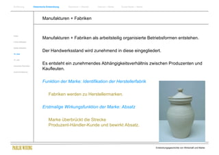 Einführung                Historische Entwicklung   Wachstum + Wandel   Internet + Marke   Social Media + Marke




                                  Manufakturen + Fabriken


Antike
                                  Manufakturen + Fabriken als arbeitsteilig organisierte Betriebsformen entstehen.
Frühes Mittelalter


Spätes Mittelalter

                                  Der Handwerksstand wird zunehmend in diese eingegliedert.
15. Jhdt


16. Jhdt.


Industrielle Revolution
                                  Es entsteht ein zunehmendes Abhängigkeitsverhältnis zwischen Produzenten und
                                  Kaufleuten.
Zusammenfassung




                                  Funktion der Marke: Identifikation der Herstellerfabrik

                                       Fabriken werden zu Herstellermarken.

                                  Erstmalige Wirkungsfunktion der Marke: Absatz

                                       Marke überbrückt die Strecke
                                       Produzent-Händler-Kunde und bewirkt Absatz.




                                                                                                                  Entwicklungsgeschichte von Wirtschaft und Marke
 