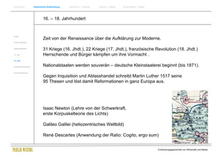 Einführung                Historische Entwicklung   Wachstum + Wandel   Internet + Marke   Social Media + Marke




                                  16. – 18. Jahrhundert


Antike
                                  Zeit von der Renaissance über die Aufklärung zur Moderne.
Frühes Mittelalter


Spätes Mittelalter
                                  31 Kriege (16. Jhdt.), 22 Kriege (17. Jhdt.), französische Revolution (18. Jhdt.)
15. Jhdt                          Herrschende und Bürger kämpfen um ihre Vormacht .
16. Jhdt.


Industrielle Revolution           Nationalstaaten werden souverän – deutsche Kleinstaaterei beginnt (bis 1871).
Zusammenfassung

                                  Gegen Inquisition und Ablasshandel schreibt Martin Luther 1517 seine
                                  95 Thesen und löst damit Reformationen in ganz Europa aus.




                                  Isaac Newton (Lehre von der Schwerkraft,
                                  erste Korpuskelteorie des Lichts)

                                  Galileo Galilei (heliozentrisches Weltbild)

                                  René Descartes (Anwendung der Ratio: Cogito, ergo sum)


                                                                                                                  Entwicklungsgeschichte von Wirtschaft und Marke
 