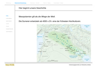 Einführung                Historische Entwicklung   Wachstum + Wandel   Internet + Marke   Social Media + Marke




                                  Hier beginnt unsere Geschichte


Antike
                                  Mesopotamien gilt als die Wiege der Welt.
Frühes Mittelalter


Spätes Mittelalter
                                  Die Sumerer entwickeln ab 4000 v.Ch. eine der frühesten Hochkulturen.
15. Jhdt


16. Jhdt.


Industrielle Revolution


Zusammenfassung




                                                                                                                  Entwicklungsgeschichte von Wirtschaft und Marke
 