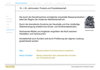 Einführung                Historische Entwicklung   Wachstum + Wandel   Internet + Marke   Social Media + Marke




                                  19. + 20. Jahrhundert: Produkt und Produktbotschaft


Antike
                                  Die durch die Dampfmaschine ermöglichte industrielle Massenproduktion
Frühes Mittelalter
                                  leitet den Beginn der modernen Marktwirtschaft ein.
Spätes Mittelalter


15. Jhdt                          Durch die dramatische Zunahme der Haushalte und ihre rückläufige
16. Jhdt.                         Selbstversorgung entsteht eine Einzel- und Großhandelsstruktur.
Industrielle Revolution
                                                                                                                                               Maschinelle Produktion

Zusammenfassung
                                  Wachsende Märkte und Angebote vergrößern die Kluft zwischen
                                  Herstellern und Verbrauchern.

                                  Kontakterhalt (zum Kunden) soll durch Profilierung der eigenen Leistung
                                  gewährleistet werden.



                                  Neu                        Markenartikel (Produktmarken) entstehen.

                                  Neue Funktion              Marke präsentiert dem abwesenden Kunden
                                                             die Produktbotschaft.



                                                                                                                  Entwicklungsgeschichte von Wirtschaft und Marke
 