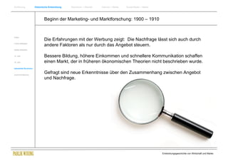 Einführung                Historische Entwicklung   Wachstum + Wandel   Internet + Marke   Social Media + Marke




                                  Beginn der Marketing- und Marktforschung: 1900 – 1910


Antike
                                  Die Erfahrungen mit der Werbung zeigt: Die Nachfrage lässt sich auch durch
Frühes Mittelalter
                                  andere Faktoren als nur durch das Angebot steuern.
Spätes Mittelalter


15. Jhdt                          Bessere Bildung, höhere Einkommen und schnellere Kommunikation schaffen
16. Jhdt.                         einen Markt, der in früheren ökonomischen Theorien nicht beschrieben wurde.
Industrielle Revolution


Zusammenfassung
                                  Gefragt sind neue Erkenntnisse über den Zusammenhang zwischen Angebot
                                  und Nachfrage.




                                                                                                                  Entwicklungsgeschichte von Wirtschaft und Marke
 