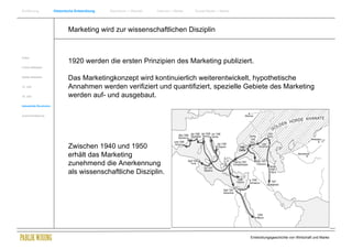 Einführung                Historische Entwicklung   Wachstum + Wandel   Internet + Marke   Social Media + Marke




                                  Marketing wird zur wissenschaftlichen Disziplin


Antike
                                  1920 werden die ersten Prinzipien des Marketing publiziert.
Frühes Mittelalter


Spätes Mittelalter
                                  Das Marketingkonzept wird kontinuierlich weiterentwickelt, hypothetische
15. Jhdt                          Annahmen werden verifiziert und quantifiziert, spezielle Gebiete des Marketing
16. Jhdt.                         werden auf- und ausgebaut.
Industrielle Revolution


Zusammenfassung




                                  Zwischen 1940 und 1950
                                  erhält das Marketing
                                  zunehmend die Anerkennung
                                  als wissenschaftliche Disziplin.




                                                                                                                  Entwicklungsgeschichte von Wirtschaft und Marke
 