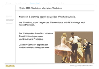 Einführung               Historische Entwicklung   Wachstum + Wandel   Internet + Marke   Social Media + Marke




                                 1950 – 1970: Wachstum, Wachstum, Wachstum


Wirtschaftswissen-
schaften                         Nach dem 2. Weltkrieg beginnt die Zeit des Wirtschaftswunders.
Soziologie Psychologie
Komm.Wissenschaft


Zusammenfassung                  Die Wirtschaft „boomt“ wegen des Wiederaufbaus und der Nachfrage nach
                                 neuen Produkten.



                                 Die Warenproduktion erfährt immense
                                 Produktivitätssteigerungen
                                 und bringt hohe Profitraten.

                                 „Made in Germany“ begleitet den
                                 wirtschaftlichen Aufstieg der BRD.




                                                                                                                 Entwicklungsgeschichte von Wirtschaft und Marke
 