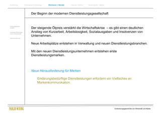 Einführung               Historische Entwicklung   Wachstum + Wandel   Internet + Marke   Social Media + Marke




                                 Der Beginn der modernen Dienstleistungsgesellschaft


Wirtschaftswissen-
schaften                         Der steigende Ölpreis verstärkt die Wirtschaftskrise – es gibt einen deutlichen
Soziologie Psychologie
Komm.Wissenschaft
                                 Anstieg von Kurzarbeit, Arbeitslosigkeit, Sozialausgaben und Insolvenzen von
                                 Unternehmen.
Zusammenfassung



                                 Neue Arbeitsplätze entstehen in Verwaltung und neuen Dienstleistungsbranchen.

                                 Mit den neuen Dienstleistungsunternehmen entstehen erste
                                 Dienstleistungsmarken.



                                 Neue Herausforderung für Marken

                                          Erklärungsbedürftige Dienstleistungen erfordern ein Vielfaches an
                                          Markenkommunikation.




                                                                                                                 Entwicklungsgeschichte von Wirtschaft und Marke
 