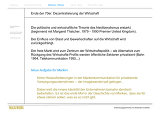 Einführung               Historische Entwicklung   Wachstum + Wandel   Internet + Marke   Social Media + Marke




                                 Ende der 70er: Dezentralisierung der Wirtschaft


Wirtschaftswissen-
schaften                         Die politische und wirtschaftliche Theorie des Neoliberalismus erstarkt
Soziologie Psychologie
Komm.Wissenschaft
                                 (beginnend mit Margaret Thatcher, 1979 - 1990 Premier United Kingdom).
Zusammenfassung
                                 Der Einfluss von Staat und Gewerkschaften auf die Wirtschaft wird
                                 zurückgedrängt.

                                 Der freie Markt wird zum Zentrum der Wirtschaftspolitik – als Alternative zum
                                 Rückgang des Wirtschafts-Profits werden öffentliche Sektoren privatisiert (Bahn
                                 1994, Telekommunikation 1995...)


                                 Neue Aufgabe für Marken

                                          Hohe Herausforderungen in der Markenkommunikation für privatisierte
                                          Versorgungsunternehmen – der Imagewandel soll gelingen.

                                          Dabei wird die innere Identität der Unternehmen beinahe identisch
                                          beibehalten. Es ist das erste Mal in der Geschichte von Marken, dass sie für
                                          etwas stehen sollen, was es so nicht gibt.


                                                                                                                 Entwicklungsgeschichte von Wirtschaft und Marke
 