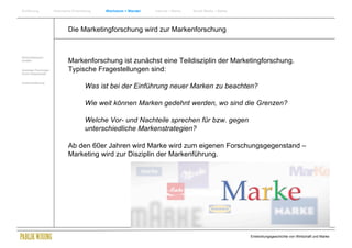 Einführung               Historische Entwicklung   Wachstum + Wandel   Internet + Marke   Social Media + Marke




                                 Die Marketingforschung wird zur Markenforschung


Wirtschaftswissen-
schaften                         Markenforschung ist zunächst eine Teildisziplin der Marketingforschung.
Soziologie Psychologie
Komm.Wissenschaft
                                 Typische Fragestellungen sind:
Zusammenfassung
                                            Was ist bei der Einführung neuer Marken zu beachten?

                                            Wie weit können Marken gedehnt werden, wo sind die Grenzen?

                                            Welche Vor- und Nachteile sprechen für bzw. gegen
                                            unterschiedliche Markenstrategien?

                                 Ab den 60er Jahren wird Marke wird zum eigenen Forschungsgegenstand –
                                 Marketing wird zur Disziplin der Markenführung.




                                                                                                                 Entwicklungsgeschichte von Wirtschaft und Marke
 
