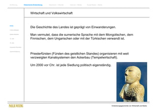 Einführung                Historische Entwicklung   Wachstum + Wandel   Internet + Marke   Social Media + Marke




                                  Wirtschaft und Volkswirtschaft


Antike
                                  Die Geschichte des Landes ist geprägt von Einwanderungen.
Frühes Mittelalter


Spätes Mittelalter
                                  Man vermutet, dass die sumerische Sprache mit dem Mongolischen, dem
15. Jhdt                          Finnischen, dem Ungarischen oder mit der Türkischen verwandt ist.
16. Jhdt.


Industrielle Revolution


Zusammenfassung

                                  Priesterfürsten (Fürsten des geistlichen Standes) organisieren mit weit
                                  verzweigten Kanalsystemen den Ackerbau (Tempelwirtschaft).

                                  Um 2000 vor Chr. ist jede Siedlung politisch eigenständig.




                                                                                                                  Entwicklungsgeschichte von Wirtschaft und Marke
 