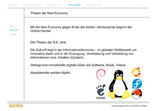 Einführung      Historische Entwicklung   Wachstum + Wandel   Internet + Marke   Social Media + Marke




                        Thesen der New Economy


Internet
                        Mit der New Economy gegen Ende des letzten Jahrtausends beginnt der
New Economy
                        Online-Handel.
Erfolgsmarken




                        Die Thesen der N.E. sind:

                        Die Zukunft liegt in der Informationsökonomie – im globalen Wettbewerb um
                        innovative Ideen und in der Erzeugung, Verarbeitung und Verbreitung von
                        Informationen bzw. Inhalten (Content).

                        Gefragt sind immaterielle digitale Güter wie Software, Musik, Videos.

                        Absatzkanäle werden digital.




                                                                                                        Entwicklungsgeschichte von Wirtschaft und Marke
 