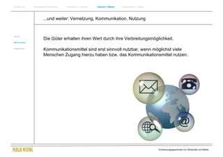Einführung      Historische Entwicklung   Wachstum + Wandel   Internet + Marke   Social Media + Marke




                        ...und weiter: Vernetzung, Kommunikation, Nutzung


Internet
                         Die Güter erhalten ihren Wert durch ihre Verbreitungsmöglichkeit.
New Economy


Erfolgsmarken
                         Kommunikationsmittel sind erst sinnvoll nutzbar, wenn möglichst viele
                         Menschen Zugang hierzu haben bzw. das Kommunikationsmittel nutzen.




                                                                                                        Entwicklungsgeschichte von Wirtschaft und Marke
 