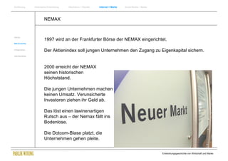 Einführung       Historische Entwicklung   Wachstum + Wandel   Internet + Marke   Social Media + Marke




                         NEMAX


Internet
                         1997 wird an der Frankfurter Börse der NEMAX eingerichtet.
New Economy


Erfolgsmarken
                         Der Aktienindex soll jungen Unternehmen den Zugang zu Eigenkapital sichern.
Zukunftsmärkte




                         2000 erreicht der NEMAX
                         seinen historischen
                         Höchststand.

                         Die jungen Unternehmen machen
                         keinen Umsatz. Verunsicherte
                         Investoren ziehen ihr Geld ab.

                         Das löst einen lawinenartigen
                         Rutsch aus – der Nemax fällt ins
                         Bodenlose.

                         Die Dotcom-Blase platzt, die
                         Unternehmen gehen pleite.


                                                                                                         Entwicklungsgeschichte von Wirtschaft und Marke
 