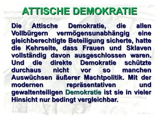 ATTISCHE DEMOKRATIE Die Attische Demokratie, die allen Vollbürgern vermögensunabhängig eine gleichberechtigte Beteiligung sicherte, hatte die Kehrseite, dass Frauen und Sklaven vollständig davon ausgeschlossen waren. Und die direkte Demokratie schützte durchaus nicht vor so manchen Auswüchsen äußerer Machtpolitik. Mit der modernen repräsentativen und gewaltenteiligen  Demokratie  ist sie in vieler Hinsicht nur bedingt vergleichbar. 