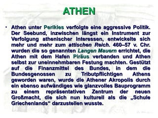 ATHEN Athen unter  Perikles  verfolgte eine aggressive Politik. Der Seebund, inzwischen längst ein Instrument zur Verfolgung athenischer Interessen, entwickelte sich mehr und mehr zum  attischen Reich . 460–57 v. Chr. wurden die so genannten  Langen Mauern  errichtet, die Athen mit dem Hafen  Piräus  verbanden und Athen selbst zur uneinnehmbaren Festung machten. Gestützt auf die Finanzmittel des Bundes, in dem die Bundesgenossen zu Tributpflichtigen Athens geworden waren, wurde die Athener Akropolis durch ein ebenso aufwändiges wie glanzvolles Bauprogramm zu einem repräsentativen Zentrum der neuen Großmacht, die sich nun kulturell als die „Schule Griechenlands“ darzustellen wusste. 