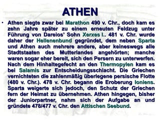 ΑΤΗΕΝ Athen siegte zwar bei  Marathon  490 v. Chr., doch kam es zehn Jahre später zu einem erneuten Feldzug unter Führung von Dareios’ Sohn  Xerxes I. . 481 v. Chr. wurde daher der  Hellenenbund  gegründet, dem neben  Sparta  und Athen auch mehrere andere, aber keineswegs alle Stadtstaaten des Mutterlandes angehörten; manche waren sogar eher bereit, sich den Persern zu unterwerfen. Nach dem Hinhaltegefecht an den  Thermopylen  kam es bei  Salamis  zur Entscheidungsschlacht. Die Griechen vernichteten die zahlenmäßig überlegene persische Flotte (480 v. Chr.). 478 v. Chr. begann die Eroberung  Ioniens . Sparta weigerte sich jedoch, den Schutz der Griechen fern der Heimat zu übernehmen. Athen hingegen, bisher der Juniorpartner, nahm sich der Aufgabe an und gründete 478/477 v. Chr. den  Attischen Seebund . 