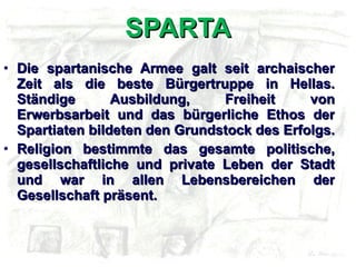SPARTA Die spartanische Armee galt seit archaischer Zeit als die beste Bürgertruppe in Hellas. Ständige Ausbildung, Freiheit von Erwerbsarbeit und das bürgerliche Ethos der Spartiaten bildeten den Grundstock des Erfolgs.  Religion bestimmte das gesamte politische, gesellschaftliche und private Leben der Stadt und war in allen Lebensbereichen der Gesellschaft präsent. 