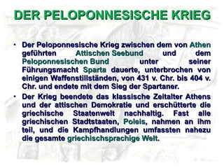 DER PELOPONNESISCHE KRIEG Der Peloponnesische Krieg zwischen dem von  Athen  geführten  Attischen Seebund  und dem  Peloponnesischen Bund  unter seiner Führungsmacht  Sparta  dauerte, unterbrochen von einigen Waffenstillständen, von 431 v. Chr. bis 404 v. Chr. und endete mit dem Sieg der Spartaner. Der Krieg beendete das klassische Zeitalter Athens und der attischen Demokratie und erschütterte die griechische Staatenwelt nachhaltig. Fast alle griechischen Stadtstaaten,  Poleis , nahmen an ihm teil, und die Kampfhandlungen umfassten nahezu die gesamte  griechischsprachige Welt . 
