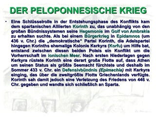 DER PELOPONNESISCHE KRIEG Eine Schlüsselrolle in der Entstehungsphase des Konflikts kam dem spartanischen Alliierten  Korinth  zu, das unabhängig von den großen Bündnissystemen seine  Hegemonie  im  Golf von Ambrakia  zu erhalten suchte. Als bei einem  Bürgerkrieg  in  Epidamnos  (um 436 v. Chr.) die „demokratische“ Partei Korinth, die Adelspartei hingegen Korinths ehemalige Kolonie Kerkyra ( Korfu ) um Hilfe bat, entstand zwischen diesen beiden Poleis ein Konflikt um die Vorherrschaft im  ionischen Meer . Nach ersten Niederlagen gegen Kerkyra rüstete Korinth eine derart große Flotte auf, dass Athen um seinen Status als größte Seemacht fürchtete und deshalb im Sommer 433 v. Chr. ein  Defensivbündnis   ( Epimachia )  mit Kerkyra einging, das über die zweitgrößte Flotte Griechenlands verfügte. Korinth sah damit jedoch eine Verletzung des Friedens von 446 v. Chr. gegeben und wandte sich schließlich an Sparta. 