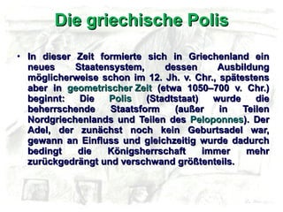 Die griechische Polis In dieser Zeit formierte sich in Griechenland ein neues Staatensystem, dessen Ausbildung möglicherweise schon im 12. Jh. v. Chr., spätestens aber in  geometrischer Zeit  (etwa 1050–700 v. Chr.) beginnt: Die  Polis  (Stadtstaat) wurde die beherrschende Staatsform (außer in Teilen Nordgriechenlands und Teilen des  Peloponnes ). Der Adel, der zunächst noch kein Geburtsadel war, gewann an Einfluss und gleichzeitig wurde dadurch bedingt die Königsherrschaft immer mehr zurückgedrängt und verschwand größtenteils. 
