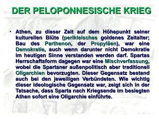 DER PELOPONNESISCHE KRIEG Athen, zu dieser Zeit auf dem Höhepunkt seiner kulturellen Blüte ( perikleisches  goldenes Zeitalter; Bau des  Parthenon , der  Propyläen ), war eine  Demokratie , auch wenn darunter nicht Demokratie im heutigen Sinne verstanden werden darf. Spartas Herrschaftsform dagegen war eine  Mischverfassung , wobei die Spartaner außenpolitisch aber traditionell  Oligarchien  bevorzugten. Dieser Gegensatz bestand auch bei den jeweiligen Verbündeten. Wie wichtig dieser ideologische Gegensatz war, zeigt sich in der Tatsache, dass Sparta nach Kriegsende im besiegten Athen sofort eine Oligarchie einführte. 