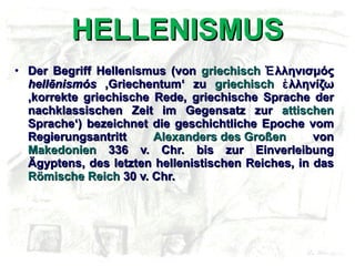 HELLENISMUS Der Begriff Hellenismus (von  griechisch  Ἑλληνισμός  hellēnismós  ‚Griechentum‘ zu  griechisch  ἑλληνίζω ‚korrekte griechische Rede, griechische Sprache der nachklassischen Zeit im Gegensatz zur  attischen  Sprache‘) bezeichnet die geschichtliche Epoche vom Regierungsantritt  Alexanders des Großen  von  Makedonien  336 v. Chr. bis zur Einverleibung Ägyptens, des letzten hellenistischen Reiches, in das  Römische Reich  30 v. Chr.  