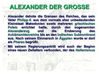 ALEXANDER DER GROSSE Alexander dehnte die Grenzen des Reiches, das sein Vater  Philipp II.  aus dem vormals eher unbedeutenden Kleinstaat Makedonien sowie mehreren  griechischen   Poleis  errichtet hatte, durch den sogenannten  Alexanderzug  und die Eroberung des  Achämenidenreichs  bis an den  indischen   Subkontinent  aus. Nach seinem Einmarsch in  Ägypten  wurde er dort als  Pharao  begrüßt.  Mit seinem Regierungsantritt wird auch der Beginn eines neuen Zeitalters verbunden, der des  Hellenismus . 