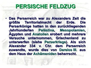 PERSISCHE FELDZUG Das Perserreich war zu Alexanders Zeit die größte Territorialmacht der Erde. Die Perserkönige hatten in den zurückliegenden Jahrhunderten  Palästina ,  Mesopotamien , Ägypten und  Anatolien  erobert und mehrere Versuche unternommen, Griechenland zu unterwerfen (siehe  Perserkriege ). Als sich Alexander 334 v. Chr. dem Perserreich zuwandte, wurde dies von  Dareios III.  aus dem Haus der  Achämeniden  beherrscht. 