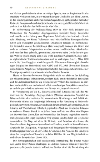 10 G E S C H I C H T E L I T A U E N S
ses Werkes, geschrieben in einer unruhigen Epoche, war es, Inspiration für das
litauische Volk zu suchen, in der tausendjährigen Geschichte des alten Litauen,
in den von Kreuzrittern eroberten weiten Gegenden, in authentischer baltischer
Kultur, in Europas archaischster Sprache, die von unvergleichlicher Schönheit ist,
und auch im Schaffen der Exillitauer in aller Welt.
In Vorbereitung der Weltausstellung 1939 in New York initiierte das
Ministerium für Auswärtige Angelegenheiten (Minister Stasys Lozoraitis)
und erstellte unter Leitung von Magdalena Avietėnaitė eine besondere litaui-
sche Abteilung, wo Kunst, Volkskunst und wirtschaftliche Errungenschaften
neben den wichtigsten geschichtlichen Ereignissen Litauens in monumenta-
len Gemälden unserer berühmtesten Maler ausgestellt wurden. Zu dieser und
auch zu anderen Gelegenheiten wurden unsere Intellektuellen, Akademiker
und Künstler dazu gebracht, gemeinsam Litauen und seine Geschichte der gan-
zen Welt zu zeigen. Heute gibt es die wohl günstigste Gelegenheit, diese schö-
ne diplomatische Tradition fortzusetzen und zu verfestigen. Am 11. März 1990
wurde die Unabhängigkeit wiederhergestellt, 2004 wurde Litauen gleichberech-
tigtes Mitglied im Staatenbund von NATO und EU, 2013 übernimmt Litauen
die historische Aufgabe der Ratspräsidentschaft in der Europäischen Union, einer
Vereinigung aus freien und demokratischen Staaten Europas.
Heute ist dies eine besondere Gelegenheit, nicht nur aktiv an der Schaffung
der Zukunft Europas teilzunehmen, sondern auch, um die Solidarität der Staaten
und die Aufmerksamkeit für die Geschichte der Völker des Kontinents zu stär-
ken, und natürlich, um noch einmal selbst – aus heutiger Perspektive – zu schau-
en und die ganze Welt zu erinnern, was Litauen war, ist (und sein wird).
In Vorbereitung auf die EU-Ratspräsidentschaft Litauens hat sich das Mi-
nisterium für Auswärtige Angelegenheiten (Minister Audronius Ažubalis) an
Wissenschaftler des Institutes für internationale Beziehungen und Politik der
Universität Vilnius, die langjährige Erfahrung in der Forschung zu historisch-
politischen Problemen haben, gewandt und darum gebeten, ein kompaktes, leicht
lesbares, auf Wahrheit und Offenheit gegründetes Werk zur Geschichte Litauens
zu verfassen. Dessen Zweck ist es, jedem Leser, und hier vor allem den Bürgern
der Europäischen Union, klar und verständlich den langen, siegreichen, manch-
mal schweren oder sogar tragischen Weg unseres Landes durch die Geschichte
darzustellen. Ein Weg, auf dem die Gründer und Bewahrer des Staates die
Menschen dieser Region durch verschiedene Epochen, staatliche Konstellationen,
Abgründe der Okkupation, Neigungen und Steigungen der wiedergewonnenen
Unabhängigkeit führten, ab der ersten Erwähnung des Namens des Landes in
einer der europäischen Chroniken im Jahre 1009 bis hin zur Mitgliedschaft in-
nerhalb der Europäischen Union 2004.
Die Herausgeberschaft und redaktionelle Bearbeitung des Buches wurde
dem Autor dieser Zeilen übertragen; als Autoren wurden bekannte Historiker
gewonnen, die jeweils Autoren zahlreicher Studien sind: die Entwicklung des
 