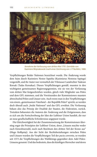102 G E S C H I C H T E L I T A U E N S
Verpflichtungen Beider Nationen bezeichnet wurde. Die Änderung wurde
dem Sejm durch Kazimierz Nestor Sapieha (Kazimieras Nestoras Sapiega)
vorgestellt, und ihr Autor war vermutlich der Vilniusser Landrichter Tadeusz
Korsak (Tadas Korsakas). Diesen Verpflichtungen gemäß, mussten in den
wichtigsten gemeinsamen Regierungsgremien, wie sie von der Verfassung
vom dritten Mai festgeschrieben wurden, gleich viele Mitglieder aus Polen
und dem GFL stammen, und die Vorsitzenden der Kommissionen mussten
abwechselnd Polen und Litauer sein. Auch wenn man in den Verpflichtungen
von einem „gemeinsamen Vaterland – der Republik Polen“ spricht, so werden
doch überall auch „beide Nationen“ und das GFL erwähnt. Die Verfassung
bekam also das Prinzip der Dualität der Staaten, die Föderation, zurück.
Trotzdem bekannten die Autoren der Änderung und die Zeitgenossen, dass
es sich um die Fortschreibung der Idee der Lubliner Union handelt, die nur
an neue gesellschaftliche Erfordernisse angepasst wurde.
Die Gleichwertigkeit bei der Zusammensetzung der Kommissionen über-
stieg sogar die Prinzipien der Lubliner Union, denn „Litauen machte weder
nach Einwohnerzahl, noch nach Reichtum den dritten Teil der Krone aus“
(Hugo Kołłąntaj). Aus der Sicht der Rechtsbeziehungen zwischen Polen
und Litauen wurden die Verpflichtungen Teil der pacta conventa, so wurden
seit 1573 die Verpflichtungen des Wahlkönigs gegenüber dem Adel Polen-
Litauens genannt. Und das bedeutete, dass die künftigen Herrscher und deren
Annahme der Verfassung vom dritten Mai 1791. Gemälde von
Kazimierz Wojniakowski (nach einer Zeichnung von J. P. Norblin), 1806
 