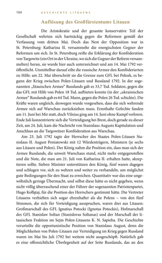 104 G E S C H I C H T E L I T A U E N S
Auflösung des Großfürstentums Litauen
Die Aristokratie und der gesamte konservative Teil der
Gesellschaft wehrten sich hartnäckig gegen die Reformen gemäß der
Verfassung vom dritten Mai. Doch das Nest der Opposition war in
St.  Petersburg: Katharina  II. versammelte die energischsten Gegner der
Reformen um sich. In St. Petersburg reifte die Erklärung der Konföderation
vonTargowitz(einOrtinderUkraine,wosichdieGegnerderReformversam-
melten) heran, sie wurde hier auch unterzeichnet und am 14. Mai 1792 ver-
öffentlicht. Unmittelbar darauf eilte die russische Armee den Konföderierten
zu Hilfe: am 22. Mai überschritt sie die Grenze zum GFL bei Polozk, es be-
gann der Krieg zwischen Polen-Litauen und Russland 1792. In der soge-
nannten „litauischen Armee“ Russlands gab es 33,7 Tsd. Soldaten, gegen die
das GFL mit Hilfe von Polen 18 Tsd. aufbieten konnte (in der „ukrainischen
Armee“ Russlands gab es 64 Tsd. Mann, gegen die Polen 26 Tsd. schickte). Die
Kräfte waren ungleich, deswegen wurde vorgesehen, dass die sich wehrende
Armee sich auf Warschau zurückziehen muss. Ernsthafte Gefechte fanden
am 11. Juni bei Mir statt, doch Vilnius ging am 14. Juni ohne Kampf verloren.
Ende Juli konzentrierte sich die Verteidigung bei Brest, doch gerade zu dieser
Zeit, am 24. Juli, kam die Nachricht von Stanislaus Augusts Kapitulation und
Anschluss an die Targowitzer Konföderation aus Warschau.
Am 23.  Juli  1792 tagte der Herrscher des Staates Polen-Litauen Sta-
nislaus II. August Poniatowski mit 12 Würdenträgern, Ministern (je sechs
aus Litauen und Polen). Der König nahm die Position ein, dass man sich der
Armee Russlands, die unweit Warschaus stand, nicht mehr entgegenstellen
und die Note, die man am 21. Juli von Katharina II. erhalten hatte, akzep-
tieren sollte. Sieben Minister unterstützen den König, fünf waren dagegen
und schlugen vor, sich zu wehren und weiter zu verhandeln, um möglichst
gute Bedingungen für den Staat zu erreichen. Quantitativ war das eine unge-
wöhnlich geringe Übermacht, und selbst diese hätte es nicht gegeben, wenn
nicht völlig überraschend einer der Führer der sogenannten Patriotenpartei,
Hugo Kołłątaj, für die Position des Herrschers gestimmt hätte. Die Vertreter
Litauens verhielten sich sogar ehrenhafter als die Polens – von den fünf
Stimmen, die sich für Verteidigung aussprachen, waren drei aus Litauen:
Großmarschall des GFL Ignatius Potocki (Ignotas Potockis), Hofmarschall
des GFL Stanislaw Soltan (Stanislovas Soltanas) und der Marschall der li-
tauischen Fraktion im Sejm Polen-Litauens K. N. Sapieha. Die Geschichte
verurteilte die opportunistische Position von Stanislaus August, denn die
Möglichkeiten von Polen-Litauen zur Verteidigung im Krieg gegen Russland
waren im Mai bis Juli 1792 bei weitem nicht ausgeschöpft. Natürlich gab
es eine offensichtliche Überlegenheit auf der Seite Russlands, das an den
 