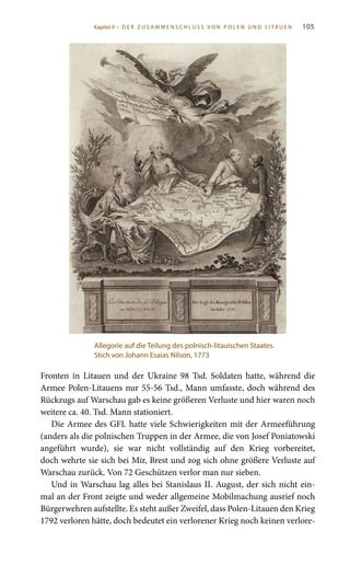 105
Fronten in Litauen und der Ukraine 98  Tsd. Soldaten hatte, während die
Armee Polen-Litauens nur 55-56 Tsd., Mann umfasste, doch während des
Rückzugs auf Warschau gab es keine größeren Verluste und hier waren noch
weitere ca. 40. Tsd. Mann stationiert.
Die Armee des GFL hatte viele Schwierigkeiten mit der Armeeführung
(anders als die polnischen Truppen in der Armee, die von Josef Poniatowski
angeführt wurde), sie war nicht vollständig auf den Krieg vorbereitet,
doch wehrte sie sich bei Mir, Brest und zog sich ohne größere Verluste auf
Warschau zurück. Von 72 Geschützen verlor man nur sieben.
Und in Warschau lag alles bei Stanislaus II. August, der sich nicht ein-
mal an der Front zeigte und weder allgemeine Mobilmachung ausrief noch
Bürgerwehren aufstellte. Es steht außer Zweifel, dass Polen-Litauen den Krieg
1792 verloren hätte, doch bedeutet ein verlorener Krieg noch keinen verlore-
Allegorie auf die Teilung des polnisch-litauischen Staates.
Stich von Johann Esaias Nilson, 1773
Kapitel II • D E R Z U S A M M E N S C H L U S S V O N P O L E N U N D L I TA U E N
 