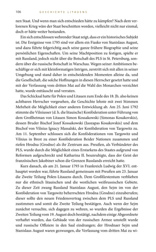106 G E S C H I C H T E L I T A U E N S
nen Staat. Und wenn man sich entschieden hätte zu kämpfen? Nach dem ver-
lorenen Krieg wäre der Staat beschnitten worden, vielleicht nicht nur einmal,
doch er hätte weiter bestanden.
EinsichentschlossenwehrenderStaatzeigt,dassereinhistorischesSubjekt
ist. Die Ereignisse von 1795 sind vor allem ein Fiasko von Stanislaus August,
und dazu führte folgerichtig auch seine ganze frühere Biographie und seine
persönlichen Eigenschaften. Um seine Machtposition zu festigen, spielte er
mit Russland, jedoch nicht über die Botschaft des PLS in St. Petersburg, son-
dern über die russische Botschaft in Warschau. Wegen seiner Ambitionen be-
schäftige er sich mit kleinformatigen Intrigen, zerstritt sich mit allen in seiner
Umgebung und stand daher in entscheidenden Momenten alleine da, und
die Gesellschaft, die solche Hoffnungen in diesen Herrscher gesetzt hatte und
mit der Verfassung vom dritten Mai auf die Wahl des Monarchen verzichtet
hatte, wurde enttäuscht und verraten.
Das Schicksal hatte für Polen und Litauen zum Ende des 18. Jh. also keinen
achtbaren Herrscher vorgesehen, die Geschichte lehnte mit zwei Stimmen
Mehrheit die Möglichkeit einer anderen Entwicklung ab. Am 25. Juni 1792
stimmte die Vilniusser (d. h. die litauische) Konföderation unter Führung von
dem Großhetman von Litauen Simon Kossakowski (Simonas Kosakovskis),
dessen Bruder Bischof Jozef Kossakowski (Juozapas Kosakovskis) und dem
Bischof von Vilnius Ignacy Massalski, der Konföderation von Targowitz zu.
Am 11. September schlossen sich die Konföderationen von Targowitz und
Vilnius in Brest zu einer Konföderation Beider Nationen zusammen und
riefen Hrodna (Grodno) als ihr Zentrum aus. Preußen, als Verbündeter des
PLS, wurde durch die Möglichkeit eines Erstarkens des Staates aufgrund von
Reformen aufgeschreckt und Katharina II. beunruhigte, dass der Geist der
französischen Jakobiner schon die Grenzen Russlands erreicht hatte.
Kurz danach, als am 21. Januar 1793 in Frankreich Ludwig der XVI. ent-
hauptet worden war, führte Russland gemeinsam mit Preußen am 23. Januar
die Zweite Teilung Polen-Litauens durch. Dem Großfürstentum verblieben
nur die ethnisch litauischen und die westlichen weißrussischen Gebiete.
Zu dieser Zeit zwang Russland Stanislaus August, den Sejm im von der
Konföderation von Targowitz beherrschten Hrodna (Grodno) einzuberufen;
dieser sollte den neuen Friedensvertrag zwischen dem PLS und Russland
zustimmen und somit die Zweite Teilung bestätigen. Auch wenn der Sejm
zunächst versuchte, sich dagegen zu wehren, so wurden die Ergebnisse der
Zweiten Teilung vom 19. August doch bestätigt, nachdem einige Abgeordnete
verhaftet wurden, das Gebäude von der russischen Armee umstellt wurde
und russische Offiziere in den Saal eindrangen; der Hrodnaer Sejm und
Stanislaus August waren gezwungen, die Verfassung vom dritten Mai zu wi-
 