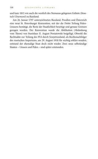 108 G E S C H I C H T E L I T A U E N S
und kam 1815 wie auch die westlich des Nemunas gelegenen Gebiete (litau-
isch Užnemunė) zu Russland.
Am 26. Januar 1797 unterzeichneten Russland, Preußen und Österreich
eine neue St.  Petersburger Konvention, mit der die Dritte Teilung Polen-
Litauens bestätigt, die Reste der Staatlichkeit beseitigt und genaue Grenzen
gezogen wurden. Der Konvention wurde die Abdikation (Abdankung
vom Thron) von Stanislaus  II. August Poniatowski beigefügt. Obwohl die
Rechtsakte zur Teilung des PLS durch Sowjetrussland, als Rechtsnachfolger
des russischen Imperiums, am 29. August 1918 für nichtig erklärt wurden,
entstand der ehemalige Staat doch nicht wieder. Zwei neue selbständige
Staaten – Litauen und Polen – sind später entstanden.
 