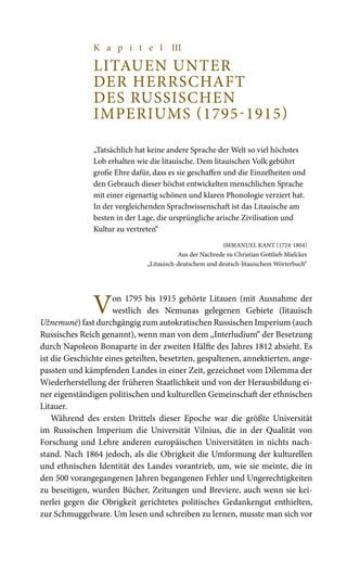 K a p i t e l III
LITAUEN UNTER
DER HERRSCHAFT
DES RUSSISCHEN
IMPERIUMS (1795-1915)
„Tatsächlich hat keine andere Sprache der Welt so viel höchstes
Lob erhalten wie die litauische. Dem litauischen Volk gebührt
große Ehre dafür, dass es sie geschaffen und die Einzelheiten und
den Gebrauch dieser höchst entwickelten menschlichen Sprache
mit einer eigenartig schönen und klaren Phonologie verziert hat.
In der vergleichenden Sprachwissenschaft ist das Litauische am
besten in der Lage, die ursprüngliche arische Zivilisation und
Kultur zu vertreten“
Immanuel Kant (1724-1804)
Aus der Nachrede zu Christian Gottlieb Mielckes
„Litauisch-deutschem und deutsch-litauischem Wörterbuch“
Von 1795 bis 1915 gehörte Litauen (mit Ausnahme der
westlich des Nemunas gelegenen Gebiete (litauisch
Užnemunė) fast durchgängig zum autokratischen Russischen Imperium (auch
Russisches Reich genannt), wenn man von dem „Interludium“ der Besetzung
durch Napoleon Bonaparte in der zweiten Hälfte des Jahres 1812 absieht. Es
ist die Geschichte eines geteilten, besetzten, gespaltenen, annektierten, ange-
passten und kämpfenden Landes in einer Zeit, gezeichnet vom Dilemma der
Wiederherstellung der früheren Staatlichkeit und von der Herausbildung ei-
ner eigenständigen politischen und kulturellen Gemeinschaft der ethnischen
Litauer.
Während des ersten Drittels dieser Epoche war die größte Universität
im Russischen Imperium die Universität Vilnius, die in der Qualität von
Forschung und Lehre anderen europäischen Universitäten in nichts nach-
stand. Nach 1864 jedoch, als die Obrigkeit die Umformung der kulturellen
und ethnischen Identität des Landes vorantrieb, um, wie sie meinte, die in
den 500 vorangegangenen Jahren begangenen Fehler und Ungerechtigkeiten
zu beseitigen, wurden Bücher, Zeitungen und Breviere, auch wenn sie kei-
nerlei gegen die Obrigkeit gerichtetes politisches Gedankengut enthielten,
zur Schmuggelware. Um lesen und schreiben zu lernen, musste man sich vor
 