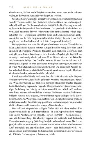 110 G E S C H I C H T E L I T A U E N S
Gendarmerie, Polizei und Obrigkeit verstecken, wenn man nicht riskieren
wollte, in die Weiten Russlands verschleppt zu werden.
Gleichzeitig war diese Zeit geprägt von Umbrüchen epochaler Bedeutung,
von der Transformation des ethnischen Selbstverständnisses und von politi-
schen Konflikten. Die Bauernschaft, die fast 80 % der Bevölkerung ausmach-
te, lebte in Leibeigenschaft der Gutsherren. Das gesellschaftliche Leben war
vom Adel bestimmt der von jeder politischen Einflussnahme jedoch abge-
schnitten war – wobei diese Schicht in Polen und Litauen einen weit größe-
ren Anteil der Bevölkerung ausmachte als im übrigen Europa (etwa 6,5 %
verglichen mit durchschnittlich ca. 1 % in Europa und Russland).
Demgegenüber machten die adligen Gutsherren nur ein Viertel der lo-
kalen Adelsschicht aus; die meisten Adligen besaßen wenig oder kein Land,
sprachen überwiegend Polnisch, trauerten dem früheren Großreich nach
und pflegten dessen Traditionen. Ihr ethnisches Zugehörigkeitsgefühl war
sozusagen zweideutig, da sie sich sowohl als Litauer wie auch als Polen be-
zeichneten (die Adligen des Großfürstentums Litauen hatten sich dem voll-
ständigen Aufgehen im alten polnischen Königreich verweigert, konnten sich
aber zur Abspaltung ebensowenig durchringen). Die litauischen Adligen gal-
ten außerhalb Litauens schlicht als Polen und wurden auch von der Obrigkeit
des Russischen Imperiums als solche behandelt.
Eine historische Wende markierte das Jahr 1864, als zaristische Truppen
den letzten von der Adelsschicht geführten Aufstand niederschlugen, der auf
die Wiederherstellung des früheren polnisch-litauischen Staates abgezielt
hatte. Gleichzeitig begann die russische Obrigkeit, die bereits zuvor angekün-
digte Aufhebung der Leibeigenschaft zu verwirklichen. Mit dem Erwerb der
von ihnen bewirtschafteten Felder erhielten die Bauern relative Freiheit und
bildeten nun die zwar niedere, aber immerhin eigenständige Schicht bäuer-
licher Landwirte. Währenddessen verfolgte die Obrigkeit mit einer brutalen,
diskriminierenden Russifizierungspolitik die Umwandlung der annektierten
Gebiete Polens und Litauens in ein neues West-Russland.
Die radikaler eingestellten Adligen fanden sich mit dem Verlust ihres
Staatswesens nicht ab und unternahmen – in den Napoleonischen Kriegen
und in den Aufständen von 1830/1831 sowie 1863/1864 – Versuche zu des-
sen Wiederherstellung. Gleichzeitig begann die nationale und kulturelle
Emanzipationsbewegung (Wiedergeburt) der ethnischen Litauer. Nach eini-
gen Jahrzehnten hatte sie sich erneuert und zu einer politisch bedeutsamen
Kraft entwickelt, und die ethnischen Litauer – oder das litauische Volk – wa-
ren zu einem eigenständigen kulturellen und politischen Faktor geworden,
der 1905 die Forderung nach Autonomie erhob.
 