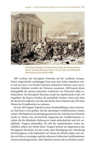 115
1807 erschien das Herzogtum Warschau auf der Landkarte Europas.
Dieser eingeschränkt unabhängige Staat unter dem Schutz Napoleons setz-
te sich aus zuvor von Preußen besetzten polnischen Gebieten sowie aus li-
tauischen Gebieten westlich des Nemunas zusammen. 1809 konnte dieses
Staatsgebilde die meisten polnischen Ländereien von Österreich selbst zu-
rückerobern. Im Herzogtum Warschau wurde der napoleonische Code civil
eingeführt, die Bauern erhielten die persönliche Freiheit, wenn auch ohne
das Recht auf Landbesitz und ohne das Recht, ihren Wohnort oder Hof ohne
Wissen des Grundbesitzers zu verlassen.
Im Juni 1812 begann Napoleon seinen Russlandfeldzug; schon nach kur-
zer Zeit hatte er den größten Teil des ehemaligen Großfürstentums Litauen
erobert. Mit Napoleons Genehmigung und unter der Aufsicht seiner Beamten
wurde in Vilnius eine provisorische Regierung des Großfürstentums er-
richtet, die die öffentliche Ordnung im Lande aufrechterhielt und sich ver-
pflichtete, Truppen aufzustellen, die sich der napoleonischen Armee an-
schließen sollten (ein Drittel dieser Truppen bestand aus Regimentern des
Herzogtums Warschau). Im Juli wurde, unter Beteiligung einer Abordnung
des Herzogtums, in der Kathedrale von Vilnius die Absicht erklärt, sich wie-
der mit Polen zu vereinigen und die verlorenen Gebiete des Großfürstentums
Litauen zurückzugewinnen. Aber Napoleon musste sich aus Moskau zurück-
Französische Truppen auf dem Rückzug über den Rathausplatz in
Vilnius. Aus dem„Vilniusser Album“ von Jan Kazimierz Wilczyński.
Zeichnung von Jan Damel (1846)
Kapitel III • LITAUEN UNTER DER HERRSCHAFT DES RUSSISCHEN IMPERIUMS
 