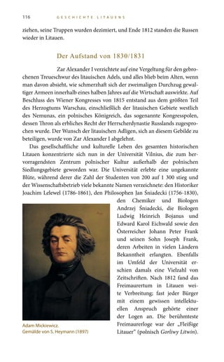 116 G E S C H I C H T E L I T A U E N S
ziehen, seine Truppen wurden dezimiert, und Ende 1812 standen die Russen
wieder in Litauen.
Der Aufstand von 1830/1831
Zar Alexander I verzichtete auf eine Vergeltung für den gebro-
chenen Treueschwur des litauischen Adels, und alles blieb beim Alten, wenn
man davon absieht, wie schmerzhaft sich der zweimaligen Durchzug gewal-
tiger Armeen innerhalb eines halben Jahres auf die Wirtschaft auswirkte. Auf
Beschluss des Wiener Kongresses von 1815 entstand aus dem größten Teil
des Herzogtums Warschau, einschließlich der litauischen Gebiete westlich
des Nemunas, ein polnisches Königreich, das sogenannte Kongresspolen,
dessen Thron als erbliches Recht der Herrscherdynastie Russlands zugespro-
chen wurde. Der Wunsch der litauischen Adligen, sich an diesem Gebilde zu
beteiligen, wurde von Zar Alexander I abgelehnt.
Das gesellschaftliche und kulturelle Leben des gesamten historischen
Litauen konzentrierte sich nun in der Universität Vilnius, die zum her-
vorragendsten Zentrum polnischer Kultur außerhalb der polnischen
Siedlungsgebiete geworden war. Die Universität erlebte eine ungekannte
Blüte, während derer die Zahl der Studenten von 200 auf 1 300 stieg und
der Wissenschaftsbetrieb viele bekannte Namen verzeichnete: den Historiker
Joachim Lelewel (1786-1861), den Philosophen Jan Śniadecki (1756-1830),
den Chemiker und Biologen
Andrzej Śniadecki, die Biologen
Ludwig Heinrich Bojanus und
Edward Karol Eichwald sowie den
Österreicher Johann Peter Frank
und seinen Sohn Joseph Frank,
deren Arbeiten in vielen Ländern
Bekanntheit erlangten. Ebenfalls
im Umfeld der Universität er-
schien damals eine Vielzahl von
Zeitschriften. Nach 1812 fand das
Freimaurertum in Litauen wei-
te Verbreitung; fast jeder Bürger
mit einem gewissen intellektu-
ellen Anspruch gehörte einer
der Logen an. Die berühmteste
Freimaurerloge war der „Fleißige
Litauer“ (polnisch Gorliwy Litwin).
Adam Mickiewicz.
Gemälde von S. Heymann (1897)
 