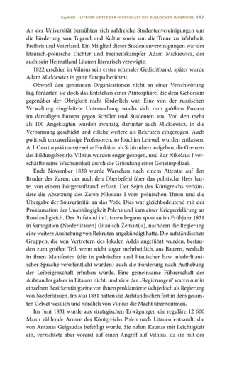 117
An der Universität bemühten sich zahlreiche Studentenvereinigungen um
die Förderung von Tugend und Kultur sowie um die Treue zu Wahrheit,
Freiheit und Vaterland. Ein Mitglied dieser Studentenvereinigungen war der
litauisch-polnische Dichter und Freiheitskämpfer Adam Mickiewicz, der
auch sein Heimatland Litauen literarisch verewigte.
1822 erschien in Vilnius sein erster schmaler Gedichtband; später wurde
Adam Mickiewicz in ganz Europa berühmt.
Obwohl den genannten Organisationen nicht an einer Verschwörung
lag, förderten sie doch das Entstehen einer Atmosphäre, die dem Gehorsam
gegenüber der Obrigkeit nicht förderlich war. Eine von der russischen
Verwaltung eingeleitete Untersuchung wuchs sich zum größten Prozess
im damaligen Europa gegen Schüler und Studenten aus. Von den mehr
als 100  Angeklagten wurden zwanzig, darunter auch Mickiewicz, in die
Verbannung geschickt und etliche weitere als Rekruten eingezogen. Auch
politisch unzuverlässige Professoren, so Joachim Lelewel, wurden entlassen,
A. J. Czartoryski musste seine Funktion als Schirmherr aufgeben, die Grenzen
des Bildungsbezirks Vilnius wurden enger gezogen, und Zar Nikolaus I ver-
schärfte seine Wachsamkeit durch die Gründung einer Geheimpolizei.
Ende November 1830 wurde Warschau nach einem Attentat auf den
Bruder des Zaren, der auch den Oberbefehl über das polnische Heer hat-
te, von einem Bürgeraufstand erfasst. Der Sejm des Königreichs verkün-
dete die Absetzung des Zaren Nikolaus  I vom polnischen Thron und die
Übergabe der Souveränität an das Volk. Dies war gleichbedeutend mit der
Proklamation der Unabhängigkeit Polens und kam einer Kriegserklärung an
Russland gleich. Der Aufstand in Litauen begann spontan im Frühjahr 1831
in Samogitien (Niederlitauen) (litauisch Žemaitija), nachdem die Regierung
eine weitere Aushebung von Rekruten angekündigt hatte. Die aufständischen
Gruppen, die von Vertretern des lokalen Adels angeführt wurden, bestan-
den zum großen Teil, wenn nicht sogar mehrheitlich, aus Bauern, weshalb
in ihren Manifesten (die in polnischer und litauischer bzw. niederlitaui-
scher Sprache veröffentlicht wurden) auch die Forderung nach Aufhebung
der Leibeigenschaft erhoben wurde. Eine gemeinsame Führerschaft des
Aufstandes gab es in Litauen nicht, und viele der „Regierungen“ waren nur in
einzelnenBezirkentätig;einevonihnenproklamiertesichjedochalsRegierung
von Niederlitauen. Im Mai 1831 hatten die Aufständischen fast in dem gesam-
ten Gebiet westlich und nördlich von Vilnius die Macht übernommen.
Im Juni 1831 wurde aus strategischen Erwägungen die reguläre 12 600
Mann zählende Armee des Königreichs Polen nach Litauen entsandt, die
von Antanas Gelgaudas befehligt wurde. Sie nahm Kaunas mit Leichtigkeit
ein, verzichtete aber vorerst auf einen Angriff auf Vilnius, da sie mit der
Kapitel III • LITAUEN UNTER DER HERRSCHAFT DES RUSSISCHEN IMPERIUMS
 