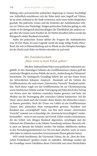 118 G E S C H I C H T E L I T A U E N S
Bildung einer provisorischen polnischen Regierung in Litauen beschäftigt
war. Schließlich entschlossen sich die Polen doch zum Angriff auf Vilnius,
da sie einen Aufstand in der Stadt erwarteten, auch wenn nichts dergleichen
geschah. Die polnische Armee und die Einheiten der Aufständischen erlit-
ten vor Vilnius eine Niederlage. Einigen polnischen Einheiten gelang es, sich
wieder in ihr Königreich durchzuschlagen; die Überbleibsel der anderen zo-
gen über die Grenze nach Preußen ab. Im Herbst desselben Jahres wurde das
Königreich wieder Russland einverleibt.
Außer der polnischen Armee zählten die Truppen der Aufständischen
etwa 30 Tsd. Mann. Zu einer Legende wurde die junge Adlige Emilia Plater-
Broel, die sich in Männerkleidung und zu Pferde an den Kämpfen beteiligte;
bei der Flucht nach Polen im Herbst erkrankte sie und starb.
Die Zarenherrschaft:
„Hier wird es kein Polen geben“
Mit dem Aufstand hatte Polen seine politische Autonomie ein-
gebüßt. In den ehemaligen Gebieten des Großfürstentums Litauen griff die
zaristische Obrigkeit zu einer Politik, die sie als „Auslöschung des Polentums“
bezeichnete. Die ideologische Grundlage lieferte der seit den Zeiten Iwans
des Schrecklichen bekannte Anspruch Russlands auf die Gebiete des
Großfürstentums, die nach einem „historischen Vorrecht“ Russland zustün-
den. Nach dieser Logik war das Großfürstentum bis zur Christianisierung
seiner heidnischen Gebiete und der Vereinigung mit Polen durch den Vertrag
von Krewa einer der stärksten russischen Staaten gewesen und hatte mit
Moskau um die Vereinigung aller russischen Gebiete konkurriert. Auf die
Dauer wären damit auch die Gründer dieses Staates, die ethnischen Litauer,
zu Russen geworden. Nach der Union von Lublin sei das Großfürstentum
Litauen dem polnischen Staat untergeordnet gewesen. Nachdem sich
Russland also „zurückgeholt“ hatte, was ihm nach seinem „historischen
Vorrecht“ zustand, war es berechtigt, die „historische Gerechtigkeit“ wieder-
herzustellen – wenn es sein musste, mit Gewalt. Daher wurden Institutionen,
die das Gebiet vom übrigen Russland abgrenzten, zerschlagen und der
Gebrauch des Polnischen in der lokalen Verwaltung verboten. Russisch soll-
te auch zur Sprache der Schulen werden. Die lokalen Adelsherren durften
in den Verwaltungsinstitutionen vor Ort erst dann arbeiten, wenn sie zuvor
zehn Jahre in anderen russischen Gouvernements Dienst geleistet hatten.
1832 wurde beschlossen, die Universität Vilnius, die als „Nest der litau-
ischen Freidenkerei“ gesehen wurde, zu schließen. Allerdings wurden auf
der Grundlage zweier Fakultäten dieser Universität zwei neue Hochschulen
 
